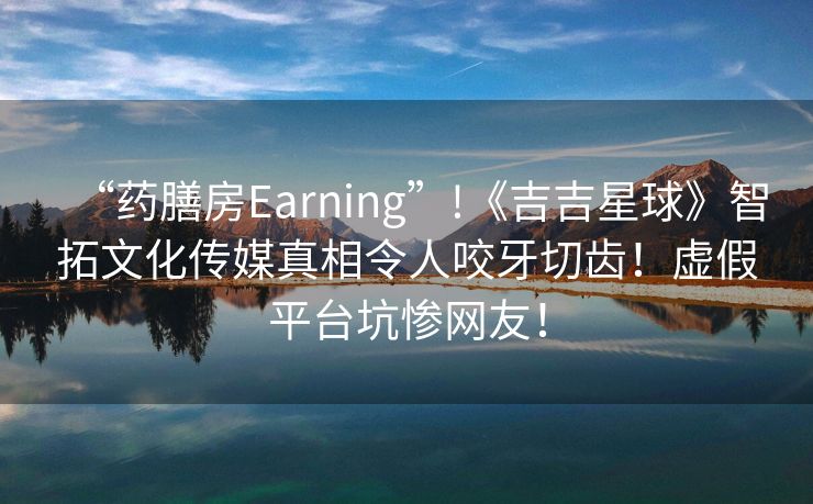 “药膳房Earning”!《吉吉星球》智拓文化传媒真相令人咬牙切齿！虚假平台坑惨网友！