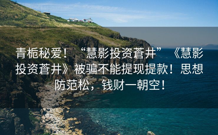 青栀秘爱！“慧影投资蒼井”《慧影投资蒼井》被骗不能提现提款！思想防范松，钱财一朝空！