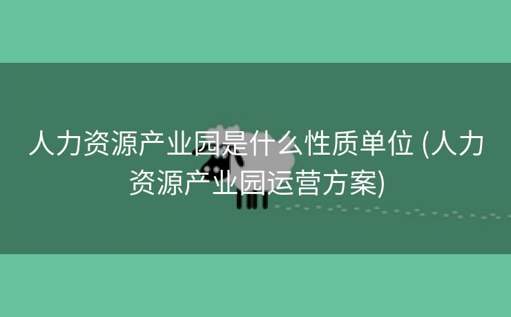 人力资源产业园是什么性质单位 (人力资源产业园运营方案)