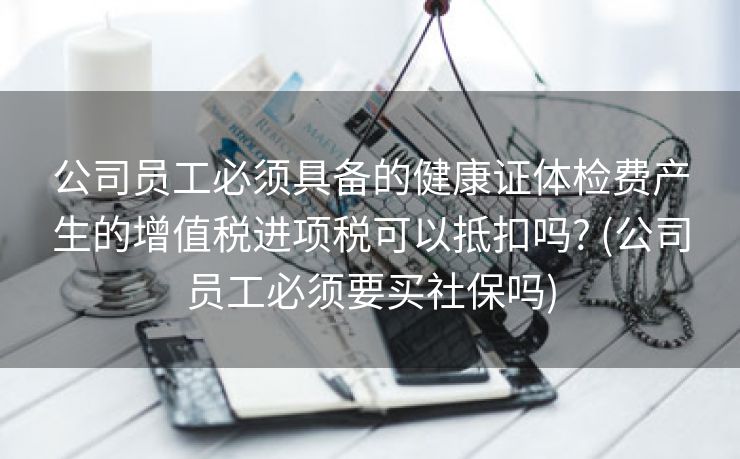 公司员工必须具备的健康证体检费产生的增值税进项税可以抵扣吗? (公司员工必须要买社保吗)