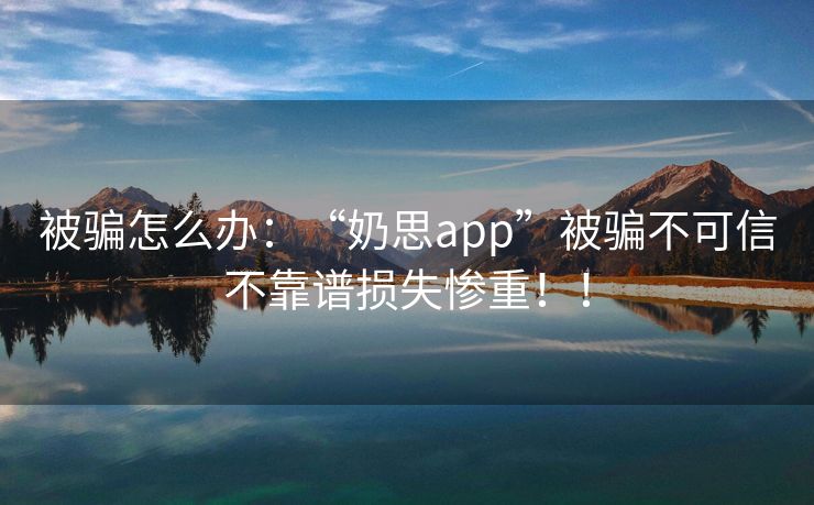 被骗怎么办：“奶思app”被骗不可信不靠谱损失惨重！！