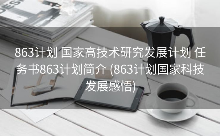 863计划 国家高技术研究发展计划 任务书863计划简介 (863计划国家科技发展感悟)