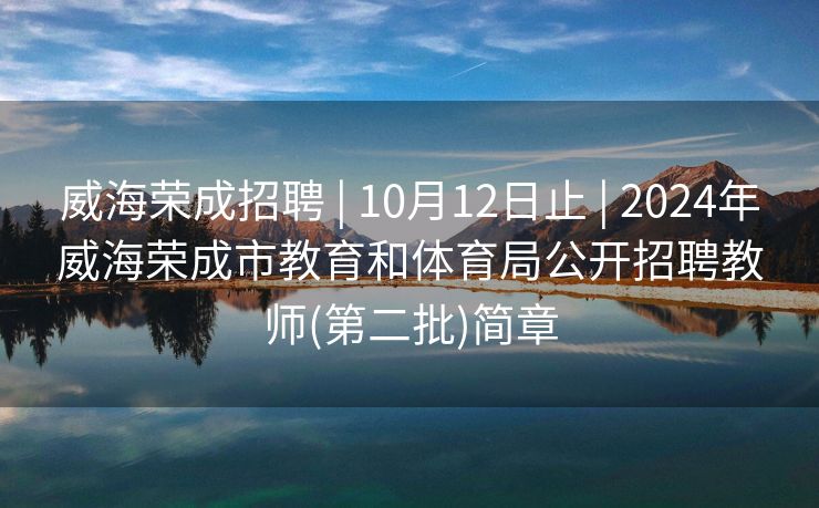 威海荣成招聘 | 10月12日止 | 2024年威海荣成市教育和体育局公开招聘教师(第二批)简章