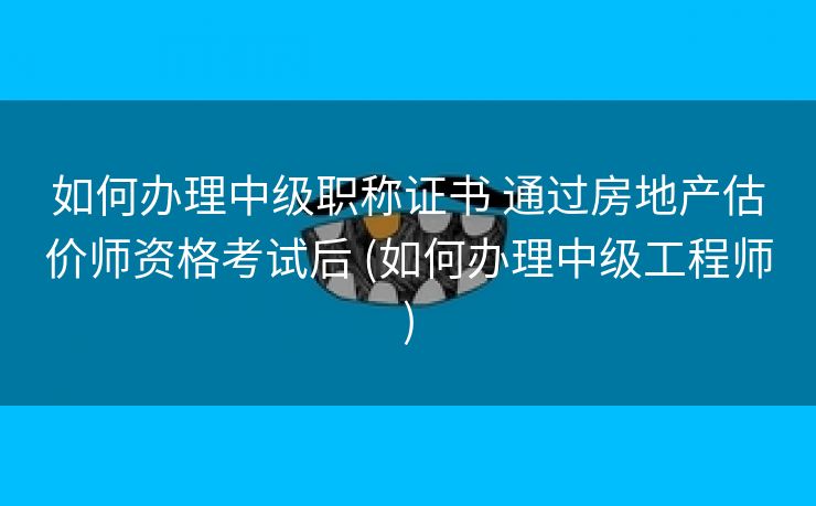 如何办理中级职称证书 通过房地产估价师资格考试后 (如何办理中级工程师)