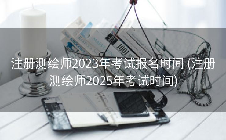 注册测绘师2023年考试报名时间 (注册测绘师2025年考试时间)