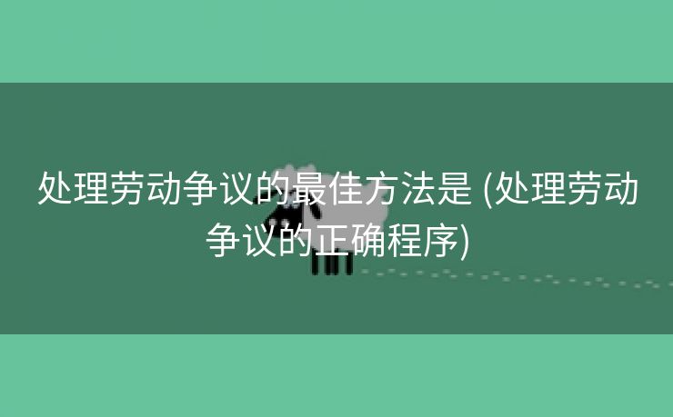 处理劳动争议的最佳方法是 (处理劳动争议的正确程序)