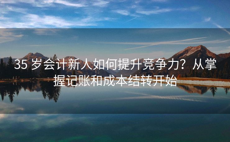 35 岁会计新人如何提升竞争力？从掌握记账和成本结转开始