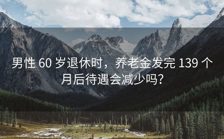 男性 60 岁退休时，养老金发完 139 个月后待遇会减少吗？