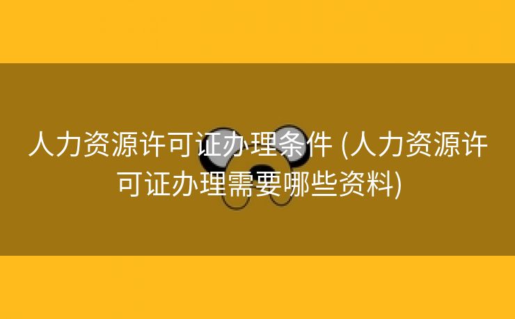 人力资源许可证办理条件 (人力资源许可证办理需要哪些资料)