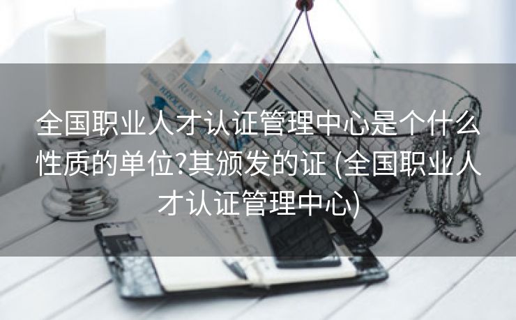 全国职业人才认证管理中心是个什么性质的单位?其颁发的证 (全国职业人才认证管理中心)