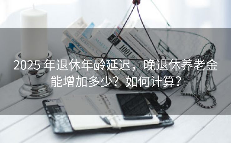 2025 年退休年龄延迟，晚退休养老金能增加多少？如何计算？