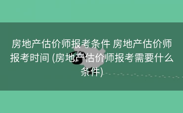 房地产估价师报考条件 房地产估价师报考时间 (房地产估价师报考需要什么条件)