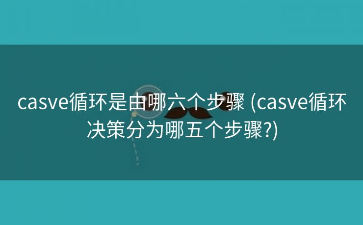 casve循环是由哪六个步骤 (casve循环决策分为哪五个步骤?)