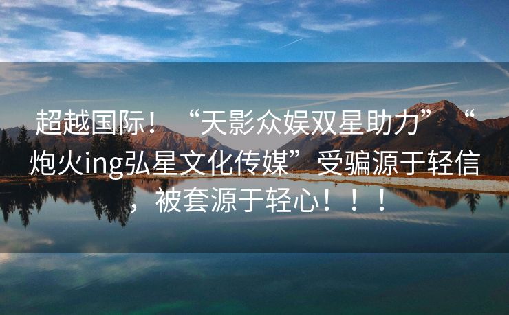 超越国际！“天影众娱双星助力”“炮火ing弘星文化传媒”受骗源于轻信，被套源于轻心！！！