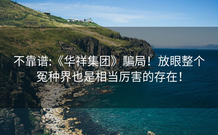 不靠谱:《华祥集团》騙局！放眼整个冤种界也是相当厉害的存在！