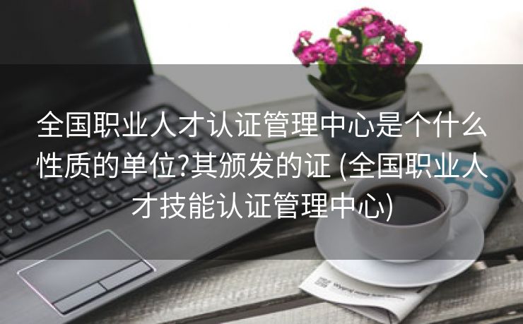 全国职业人才认证管理中心是个什么性质的单位?其颁发的证 (全国职业人才技能认证管理中心)