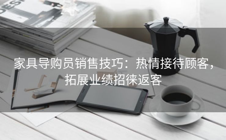 家具导购员销售技巧：热情接待顾客，拓展业绩招徕返客