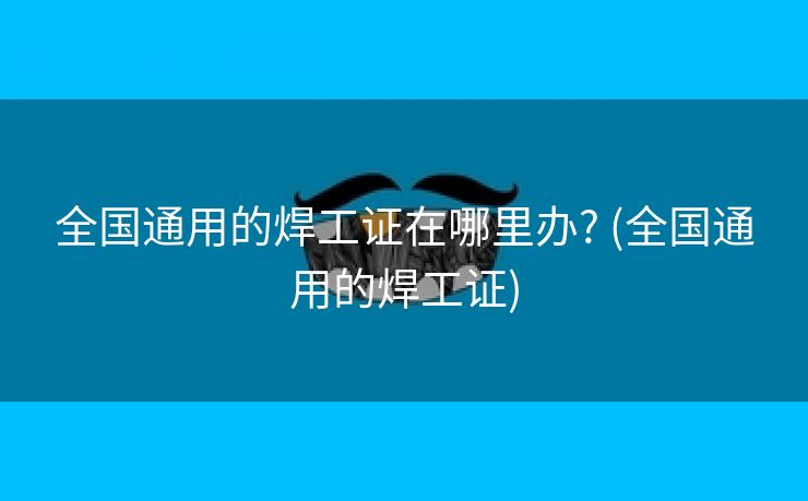 全国通用的焊工证在哪里办? (全国通用的焊工证)