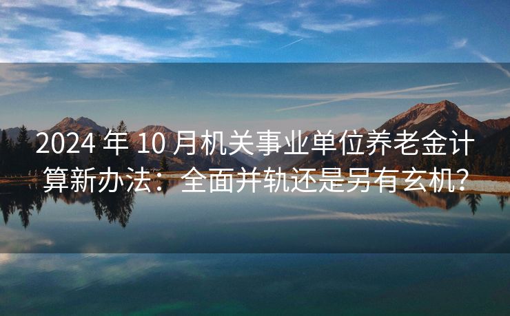 2024 年 10 月机关事业单位养老金计算新办法：全面并轨还是另有玄机？