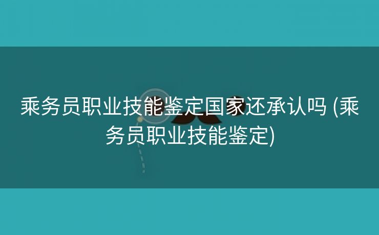 乘务员职业技能鉴定国家还承认吗 (乘务员职业技能鉴定)