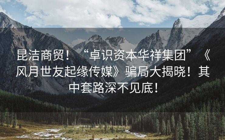 昆洁商贸！“卓识资本华祥集团”《风月世友起缘传媒》骗局大揭晓！其中套路深不见底！