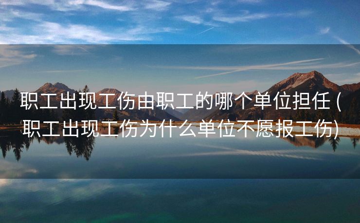 职工出现工伤由职工的哪个单位担任 (职工出现工伤为什么单位不愿报工伤)