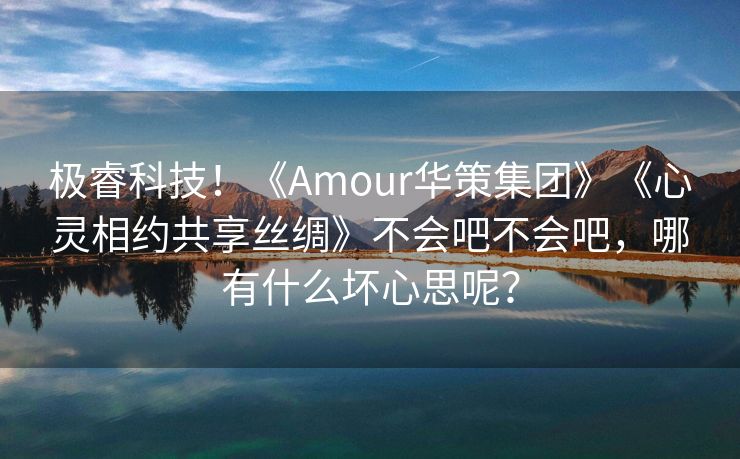 极睿科技！《Amour华策集团》《心灵相约共享丝绸》不会吧不会吧，哪有什么坏心思呢？