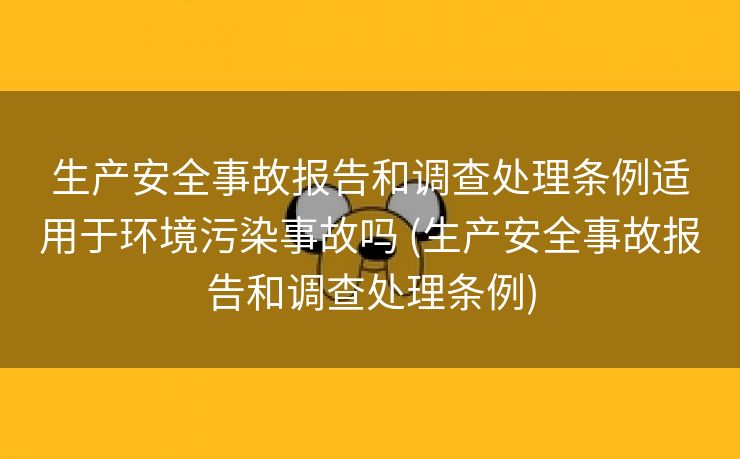 生产安全事故报告和调查处理条例适用于环境污染事故吗 (生产安全事故报告和调查处理条例)