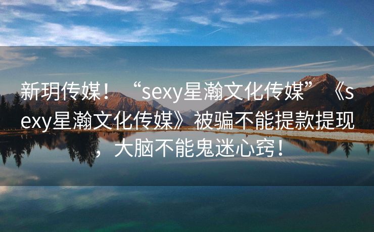 新玥传媒！“sexy星瀚文化传媒”《sexy星瀚文化传媒》被骗不能提款提现，大脑不能鬼迷心窍！