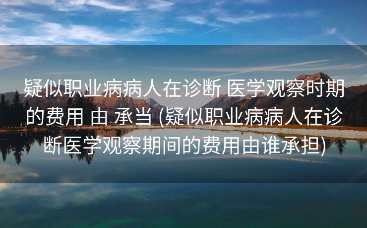 疑似职业病病人在诊断 医学观察时期的费用 由 承当 (疑似职业病病人在诊断医学观察期间的费用由谁承担)