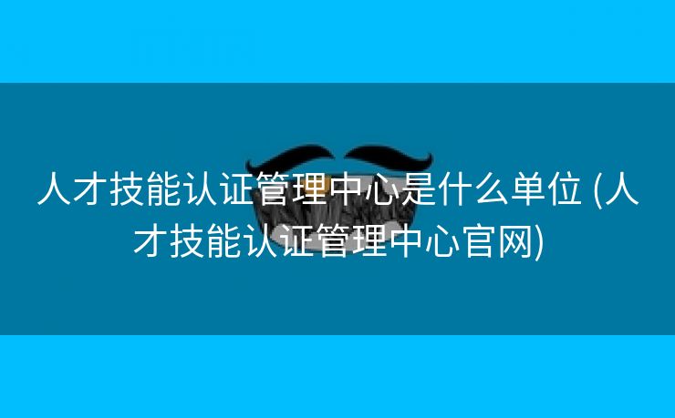 人才技能认证管理中心是什么单位 (人才技能认证管理中心官网)