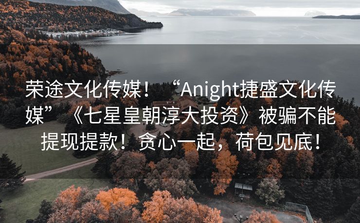 荣途文化传媒！“Anight捷盛文化传媒”《七星皇朝淳大投资》被骗不能提现提款！贪心一起，荷包见底！