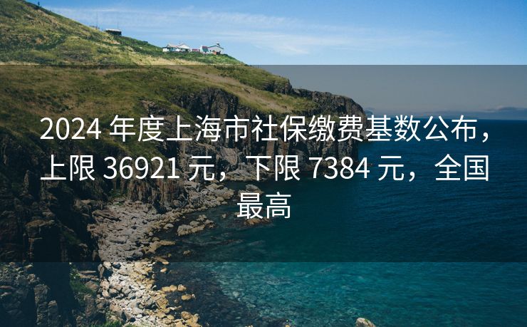 2024 年度上海市社保缴费基数公布，上限 36921 元，下限 7384 元，全国最高