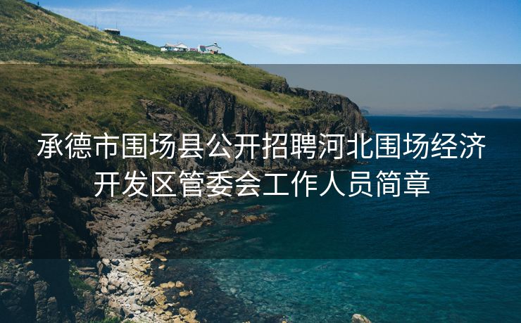 承德市围场县公开招聘河北围场经济开发区管委会工作人员简章