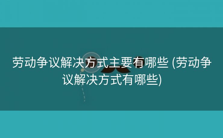 劳动争议解决方式主要有哪些 (劳动争议解决方式有哪些)