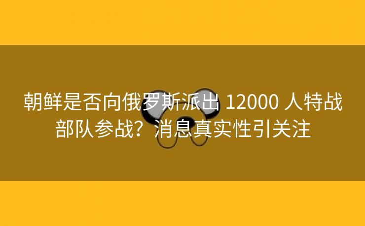 朝鲜是否向俄罗斯派出 12000 人特战部队参战？消息真实性引关注