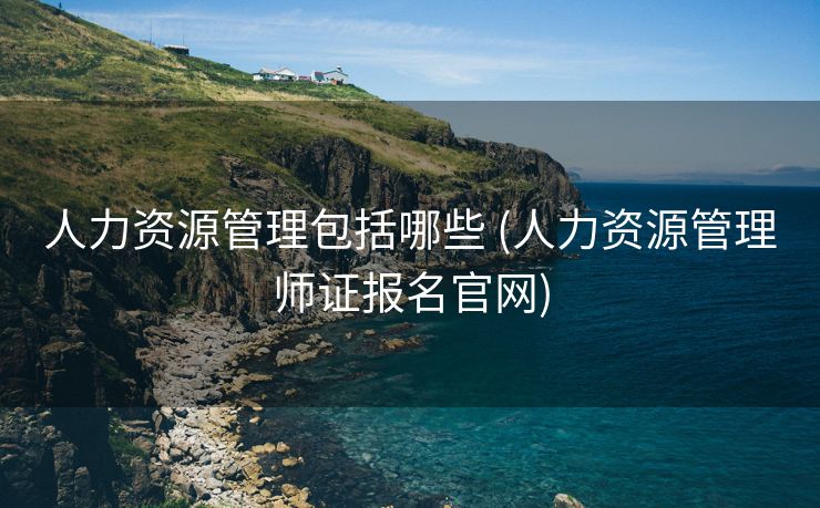 人力资源管理包括哪些 (人力资源管理师证报名官网)