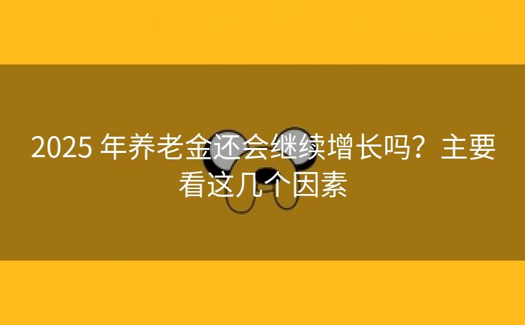 2025 年养老金还会继续增长吗？主要看这几个因素