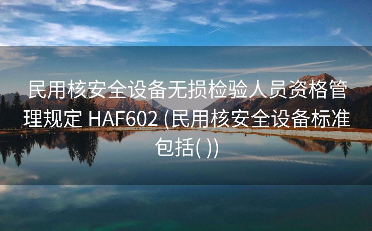 民用核安全设备无损检验人员资格管理规定 HAF602 (民用核安全设备标准包括( ))