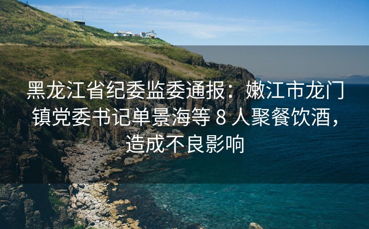 黑龙江省纪委监委通报：嫩江市龙门镇党委书记单景海等 8 人聚餐饮酒，造成不良影响