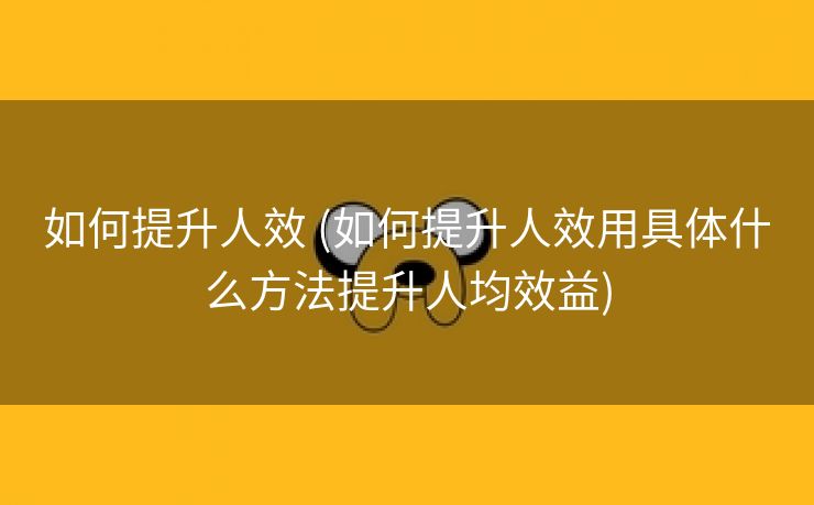 如何提升人效 (如何提升人效用具体什么方法提升人均效益)