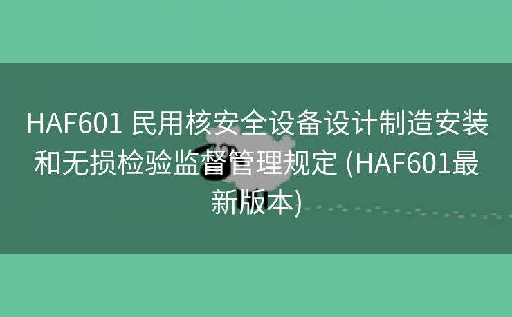 HAF601 民用核安全设备设计制造安装和无损检验监督管理规定 (HAF601最新版本)