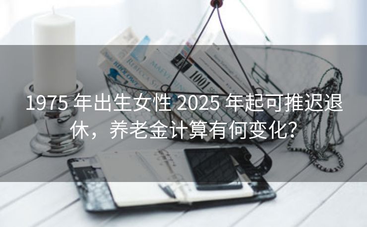 1975 年出生女性 2025 年起可推迟退休，养老金计算有何变化？