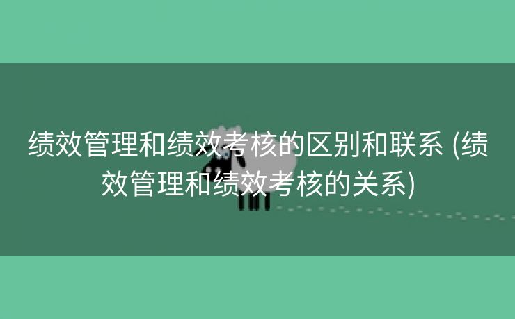 绩效管理和绩效考核的区别和联系 (绩效管理和绩效考核的关系)