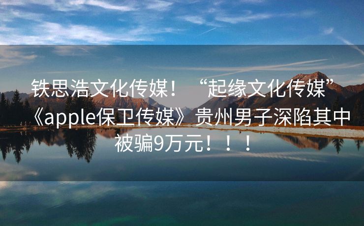 铁思浩文化传媒！“起缘文化传媒”《apple保卫传媒》贵州男子深陷其中被骗9万元！！！