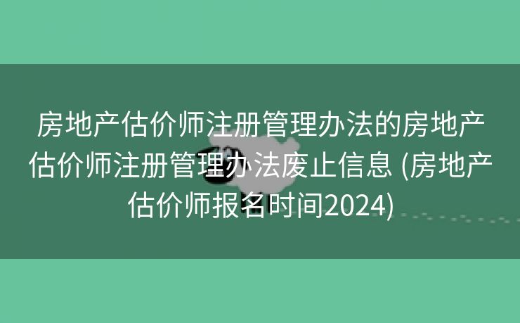 房地产估价师注册管理办法的房地产估价师注册管理办法废止信息 (房地产估价师报名时间2024)