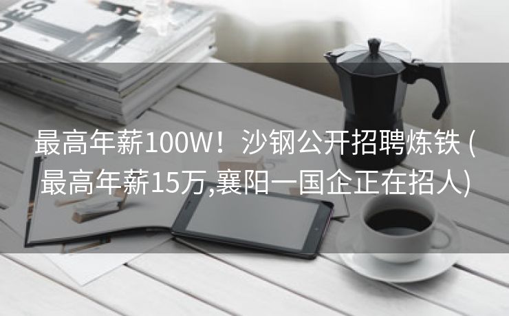 最高年薪100W！沙钢公开招聘炼铁 (最高年薪15万,襄阳一国企正在招人)