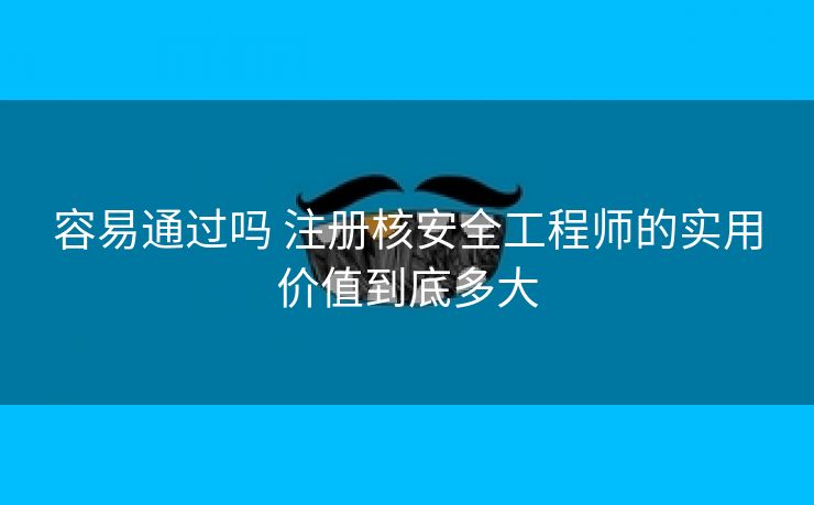 容易通过吗 注册核安全工程师的实用价值到底多大