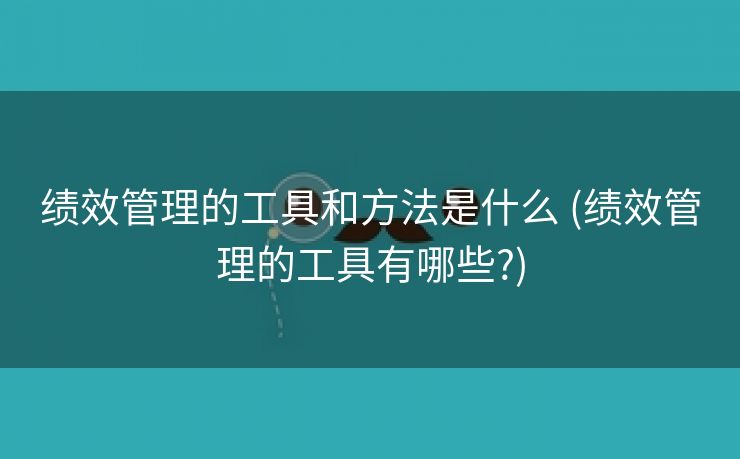 绩效管理的工具和方法是什么 (绩效管理的工具有哪些?)