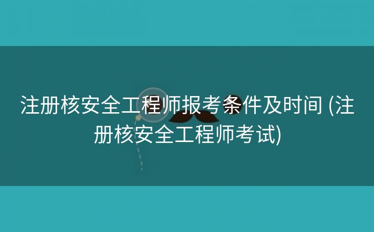 注册核安全工程师报考条件及时间 (注册核安全工程师考试)